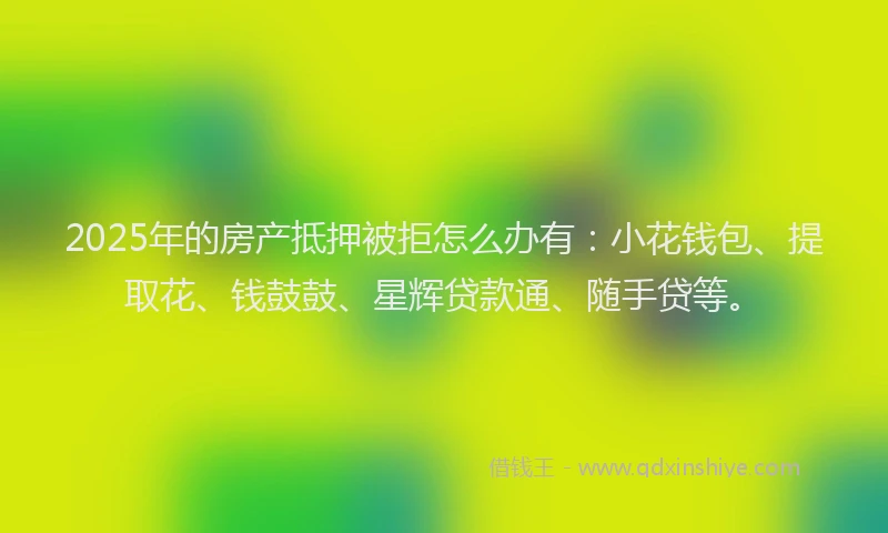 2025年的房产抵押被拒怎么办有：小花钱包、提取花、钱鼓鼓、星辉贷款通、随手贷等。