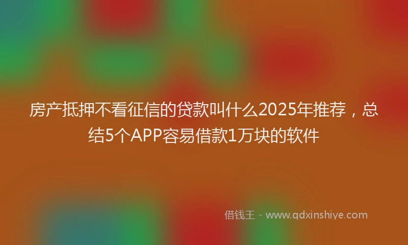 房产抵押不看征信的贷款叫什么2025年推荐，总结5个APP容易借款1万块的软件