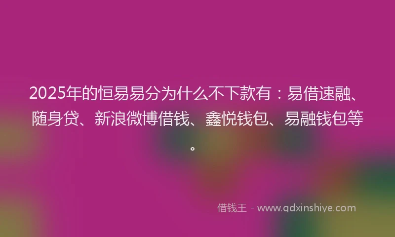 2025年的恒易易分为什么不下款有：易借速融、随身贷、新浪微博借钱、鑫悦钱包、易融钱包等。