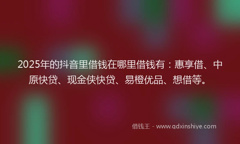 2025年的抖音里借钱在哪里借钱有：惠享借、中原快贷、现金侠快贷、易橙优品、想借等。