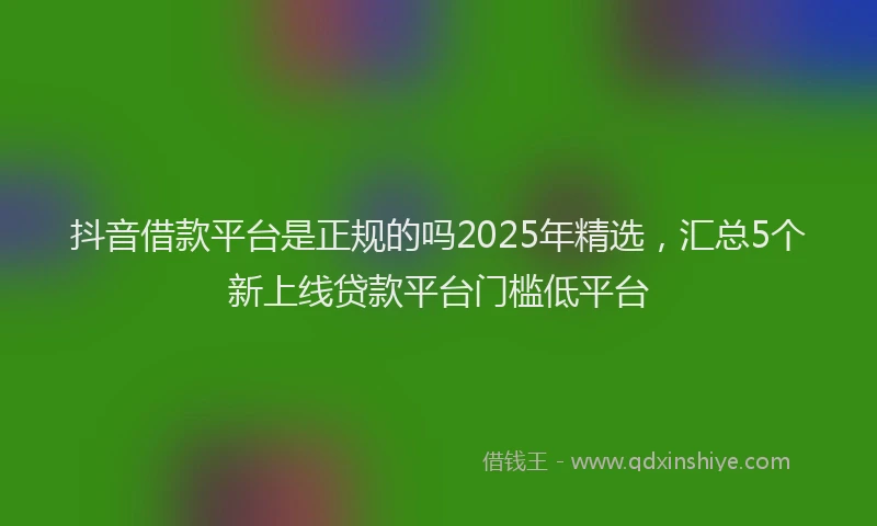 抖音借款平台是正规的吗2025年精选，汇总5个新上线贷款平台门槛低平台
