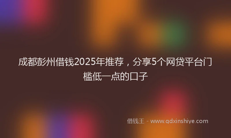 成都彭州借钱2025年推荐，分享5个网贷平台门槛低一点的口子