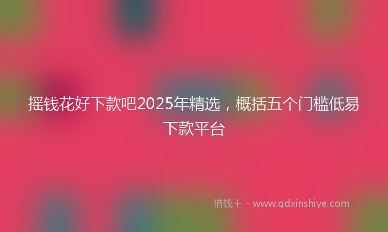 摇钱花好下款吧2025年精选，概括五个门槛低易下款平台