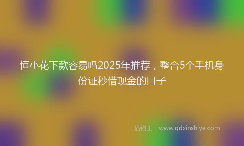 恒小花下款容易吗2025年推荐，整合5个手机身份证秒借现金的口子
