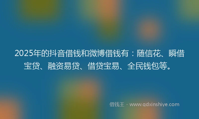 2025年的抖音借钱和微博借钱有：随信花、瞬借宝贷、融资易贷、借贷宝易、全民钱包等。