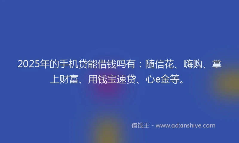 2025年的手机贷能借钱吗有：随信花、嗨购、掌上财富、用钱宝速贷、心e金等。