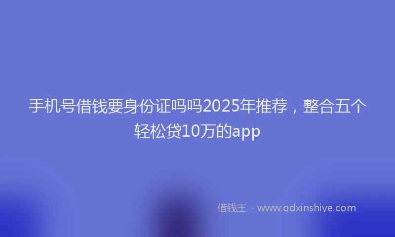 手机号借钱要身份证吗吗2025年推荐，整合五个轻松贷10万的app