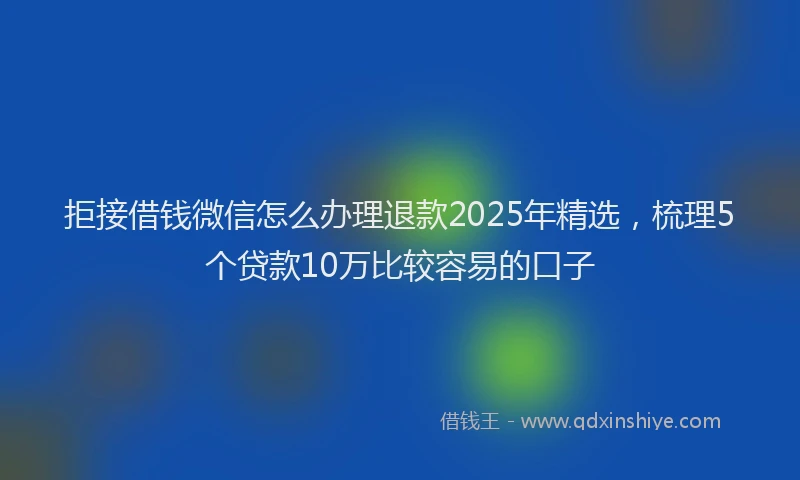 拒接借钱微信怎么办理退款2025年精选，梳理5个贷款10万比较容易的口子