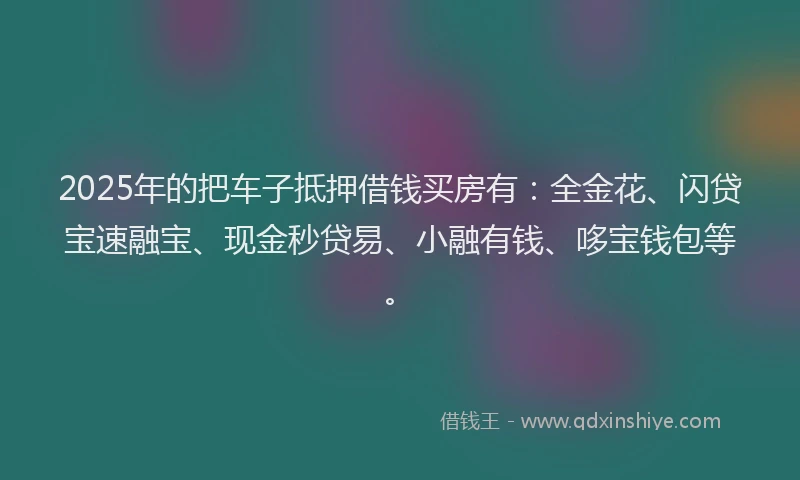 2025年的把车子抵押借钱买房有：全金花、闪贷宝速融宝、现金秒贷易、小融有钱、哆宝钱包等。