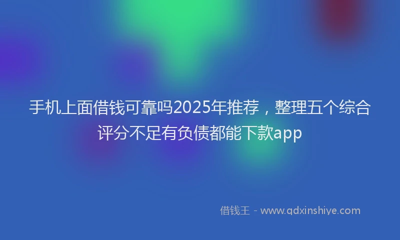 手机上面借钱可靠吗2025年推荐，整理五个综合评分不足有负债都能下款app