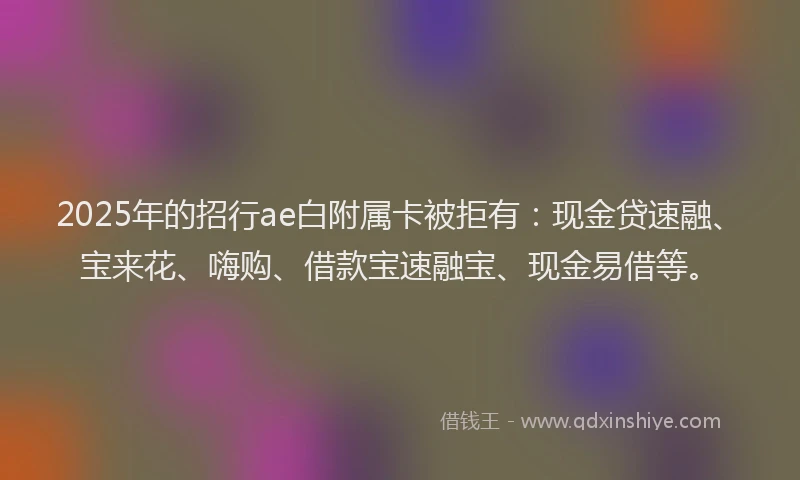 2025年的招行ae白附属卡被拒有：现金贷速融、宝来花、嗨购、借款宝速融宝、现金易借等。