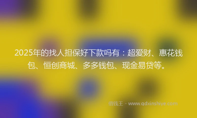 2025年的找人担保好下款吗有：超爱财、惠花钱包、恒创商城、多多钱包、现金易贷等。