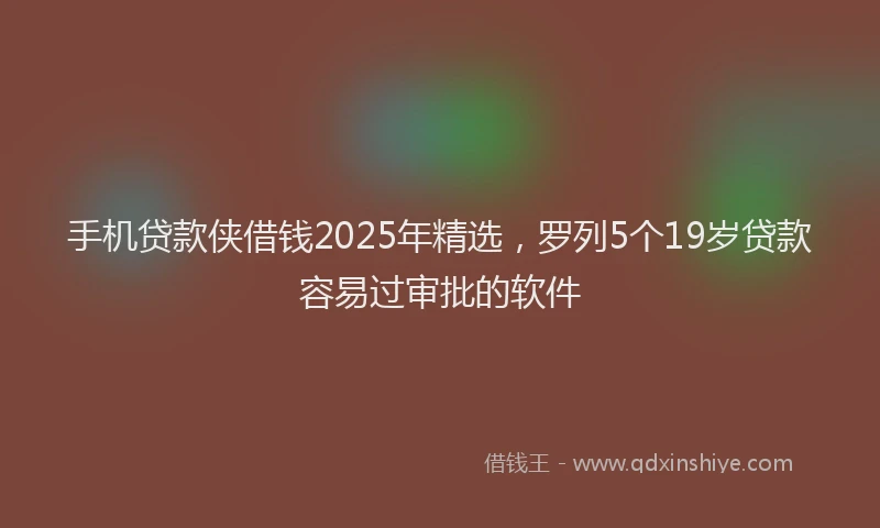 手机贷款侠借钱2025年精选，罗列5个19岁贷款容易过审批的软件