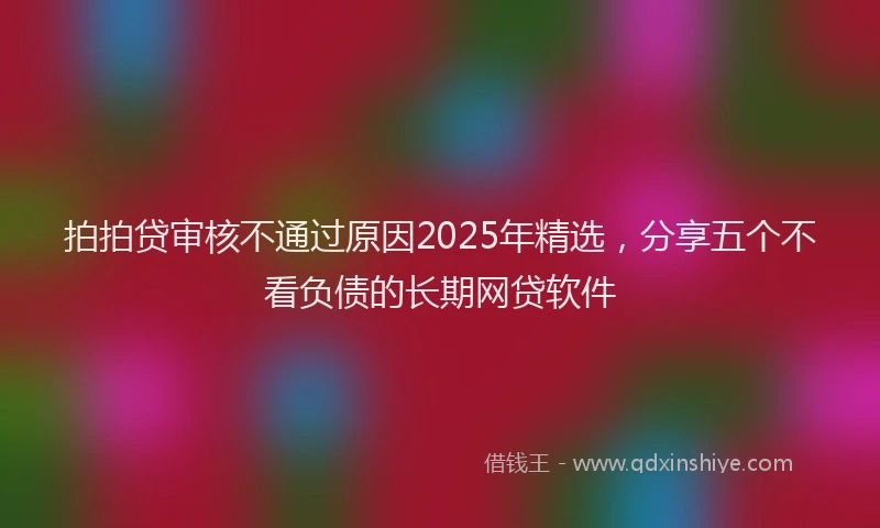 拍拍贷审核不通过原因2025年精选，分享五个不看负债的长期网贷软件