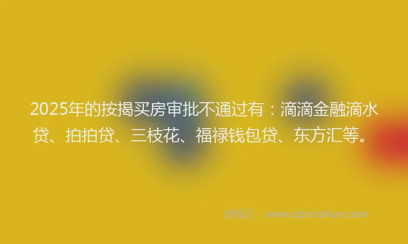 2025年的按揭买房审批不通过有：滴滴金融滴水贷、拍拍贷、三枝花、福禄钱包贷、东方汇等。