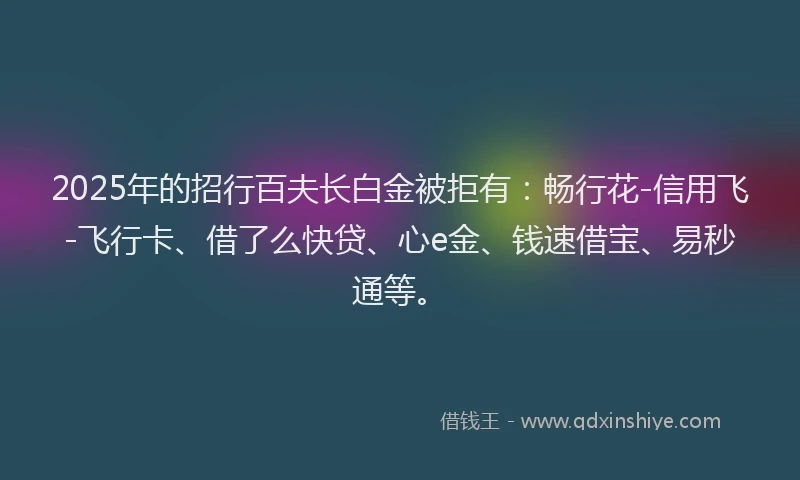 2025年的招行百夫长白金被拒有：畅行花-信用飞-飞行卡、借了么快贷、心e金、钱速借宝、易秒通等。