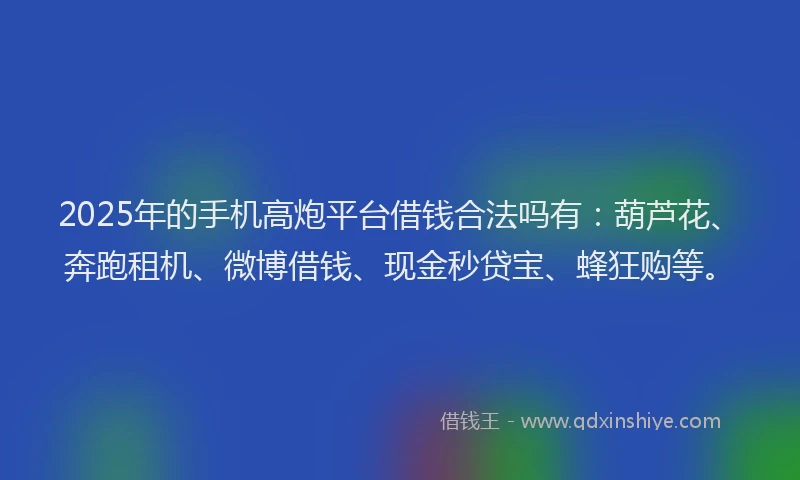2025年的手机高炮平台借钱合法吗有：葫芦花、奔跑租机、微博借钱、现金秒贷宝、蜂狂购等。