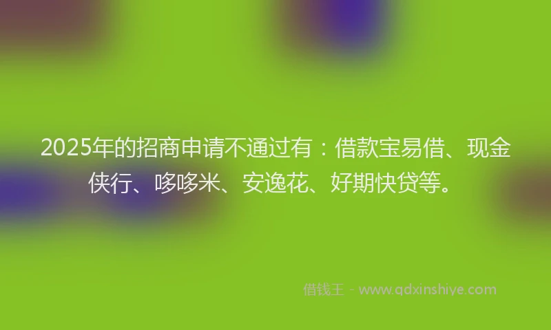 2025年的招商申请不通过有：借款宝易借、现金侠行、哆哆米、安逸花、好期快贷等。