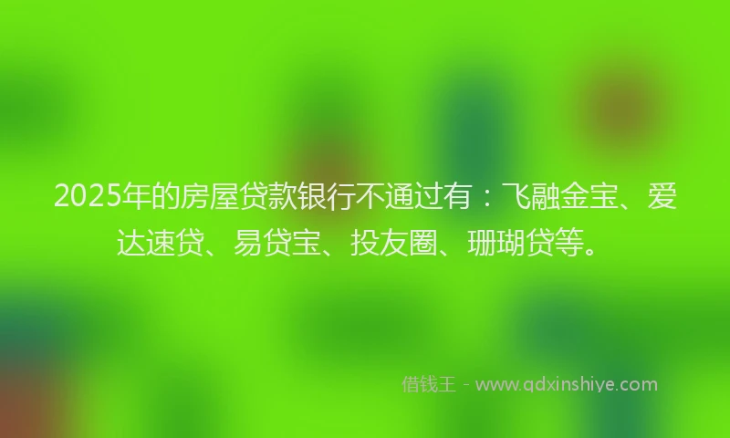 2025年的房屋贷款银行不通过有：飞融金宝、爱达速贷、易贷宝、投友圈、珊瑚贷等。