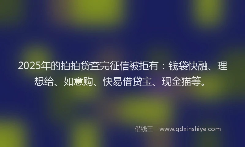 2025年的拍拍贷查完征信被拒有：钱袋快融、理想给、如意购、快易借贷宝、现金猫等。
