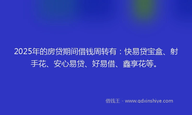 2025年的房贷期间借钱周转有：快易贷宝盒、射手花、安心易贷、好易借、鑫享花等。