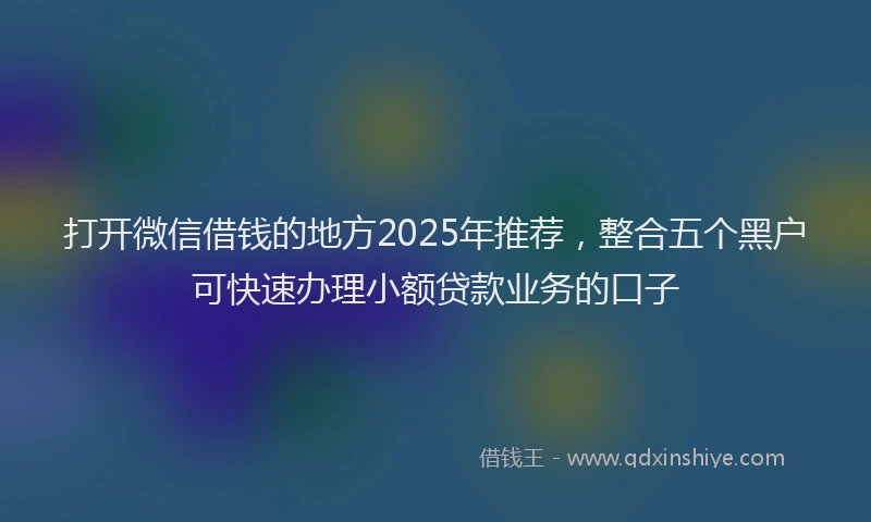 打开微信借钱的地方2025年推荐，整合五个黑户可快速办理小额贷款业务的口子