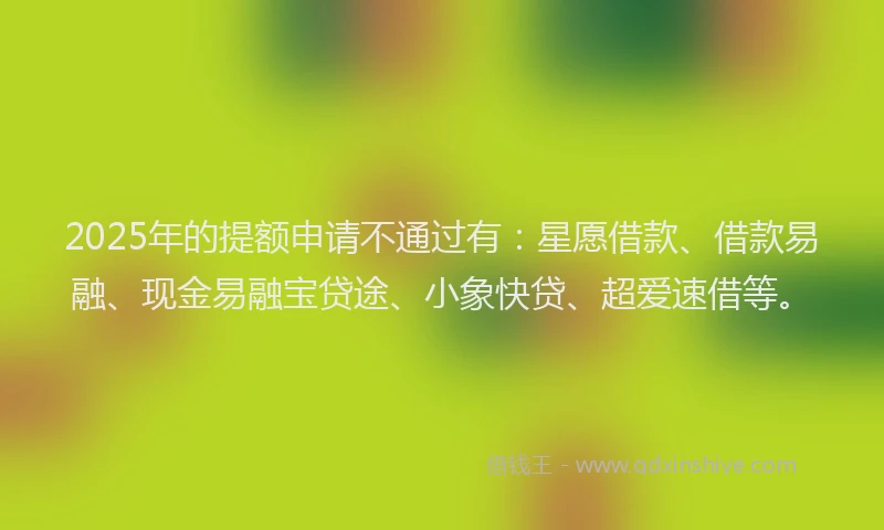 2025年的提额申请不通过有：星愿借款、借款易融、现金易融宝贷途、小象快贷、超爱速借等。