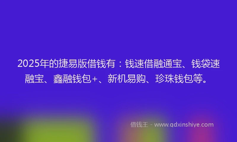 2025年的捷易版借钱有：钱速借融通宝、钱袋速融宝、鑫融钱包+、新机易购、珍珠钱包等。