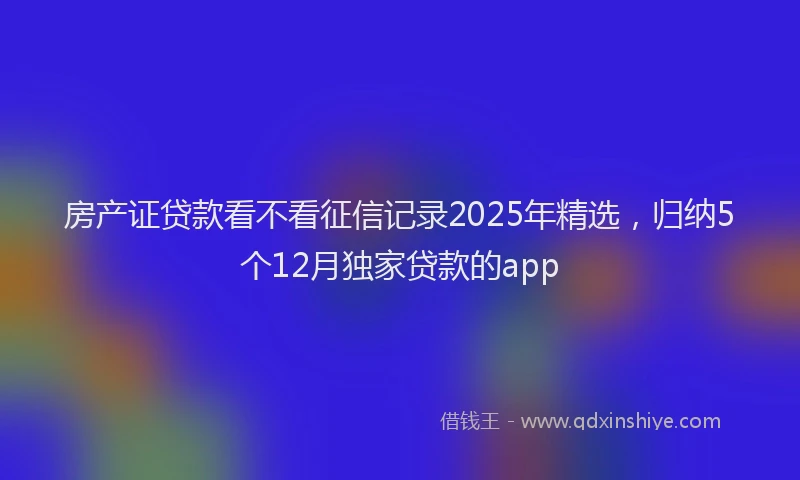 房产证贷款看不看征信记录2025年精选，归纳5个12月独家贷款的app