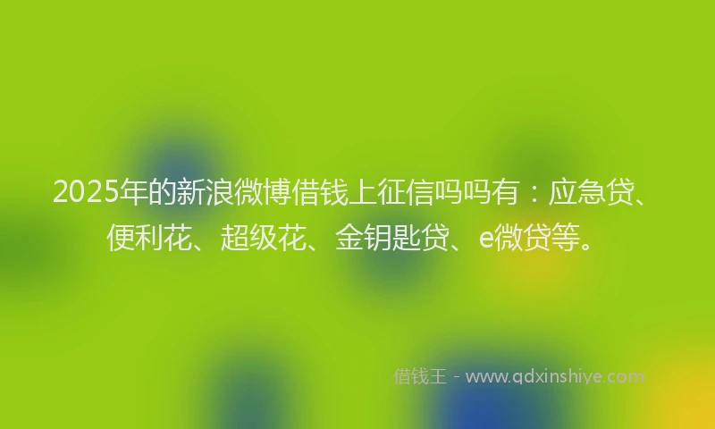 2025年的新浪微博借钱上征信吗吗有：应急贷、便利花、超级花、金钥匙贷、e微贷等。