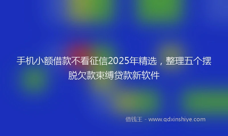 手机小额借款不看征信2025年精选，整理五个摆脱欠款束缚贷款新软件