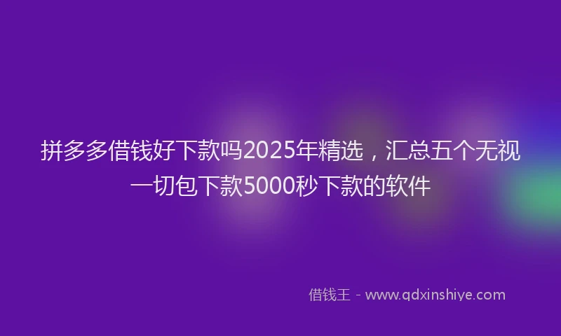 拼多多借钱好下款吗2025年精选，汇总五个无视一切包下款5000秒下款的软件