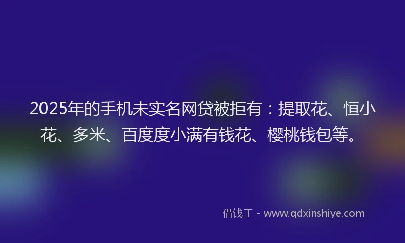 2025年的手机未实名网贷被拒有：提取花、恒小花、多米、百度度小满有钱花、樱桃钱包等。