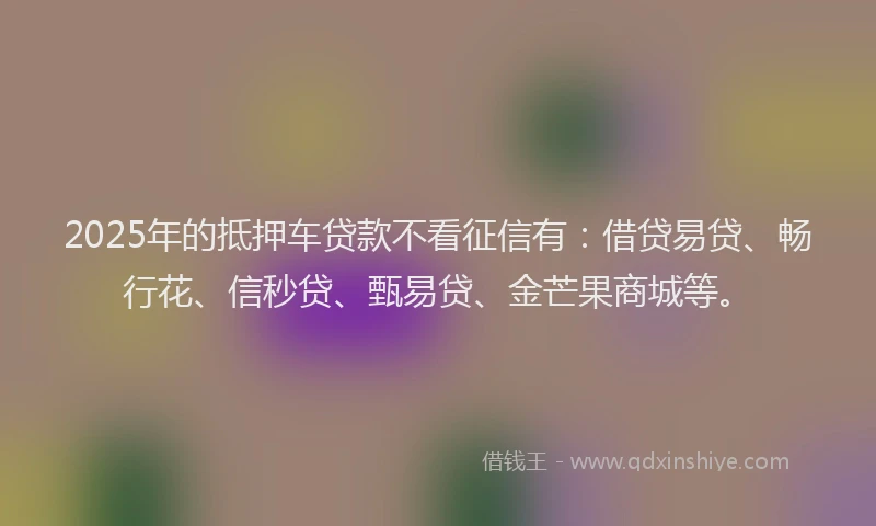 2025年的抵押车贷款不看征信有：借贷易贷、畅行花、信秒贷、甄易贷、金芒果商城等。