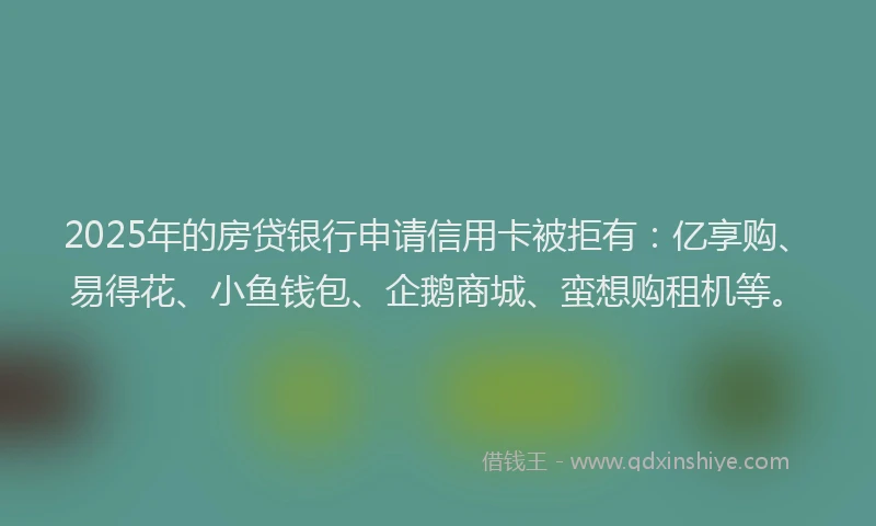 2025年的房贷银行申请信用卡被拒有：亿享购、易得花、小鱼钱包、企鹅商城、蛮想购租机等。