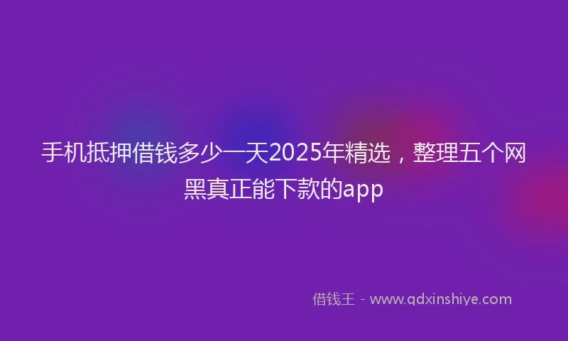 手机抵押借钱多少一天2025年精选，整理五个网黑真正能下款的app