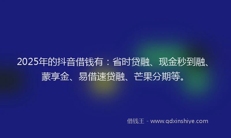 2025年的抖音借钱有：省时贷融、现金秒到融、蒙享金、易借速贷融、芒果分期等。