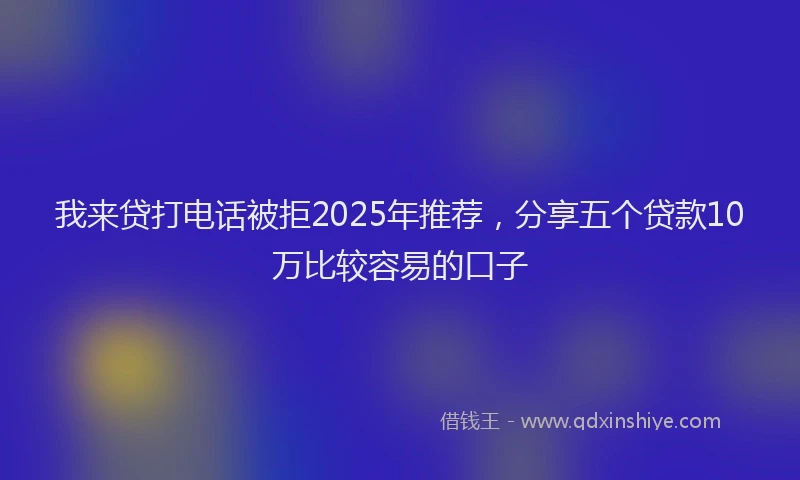 我来贷打电话被拒2025年推荐，分享五个贷款10万比较容易的口子