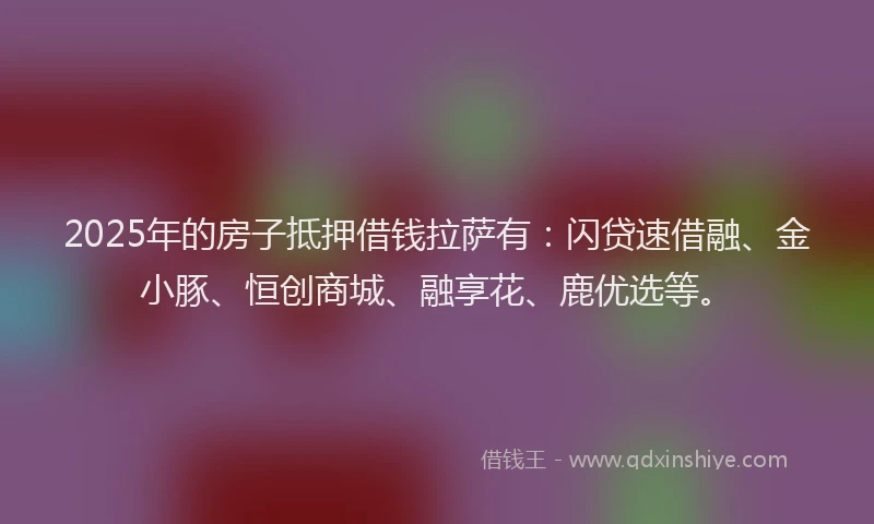 2025年的房子抵押借钱拉萨有：闪贷速借融、金小豚、恒创商城、融享花、鹿优选等。