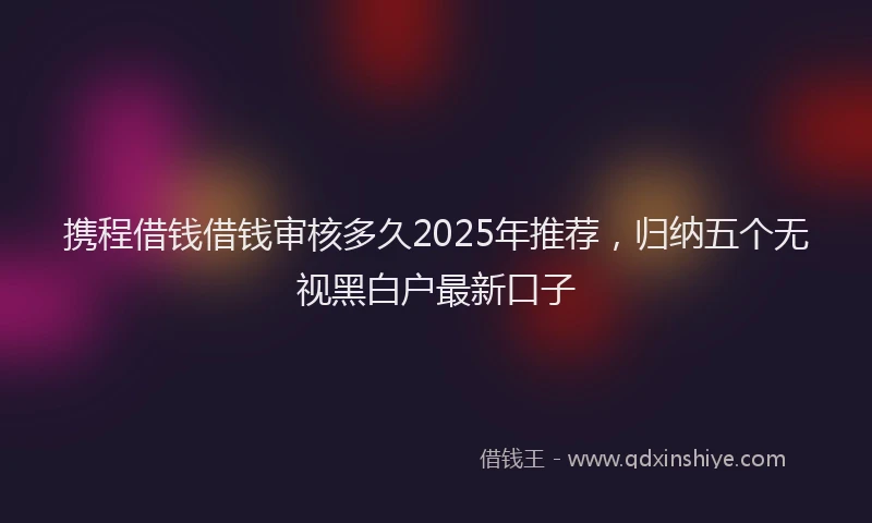 携程借钱借钱审核多久2025年推荐，归纳五个无视黑白户最新口子