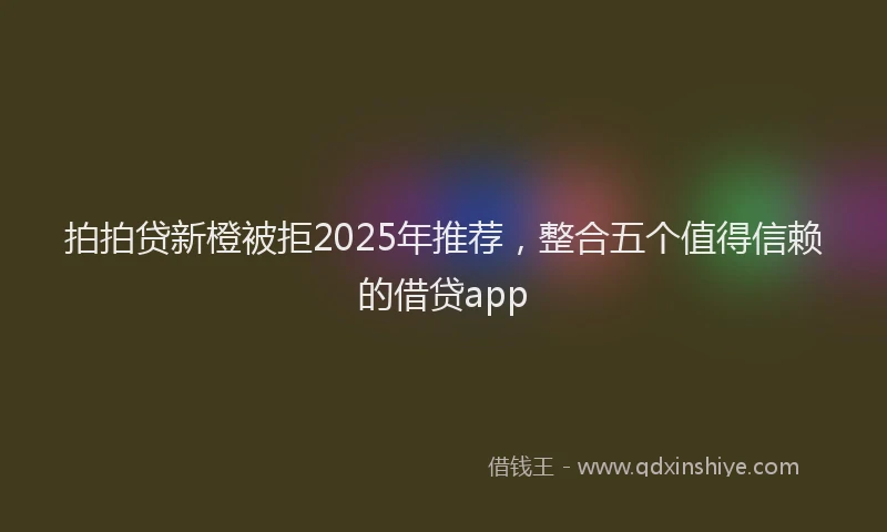 拍拍贷新橙被拒2025年推荐，整合五个值得信赖的借贷app