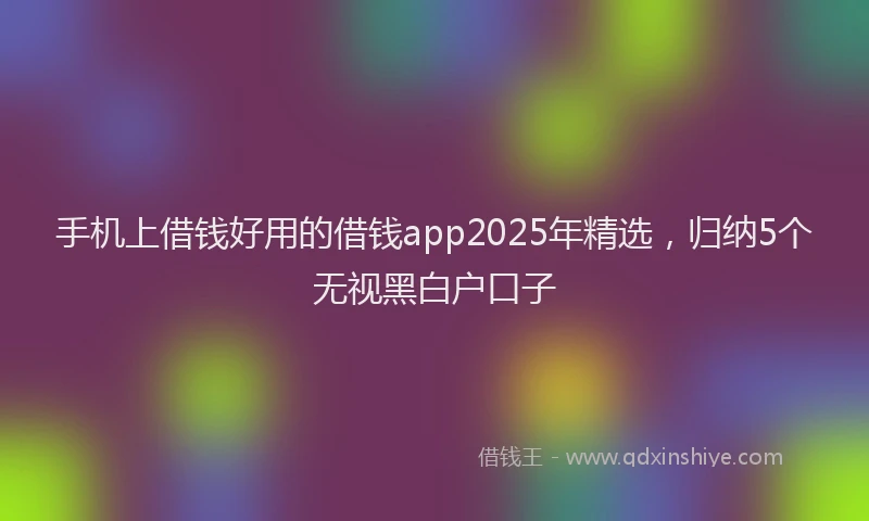 手机上借钱好用的借钱app2025年精选，归纳5个无视黑白户口子