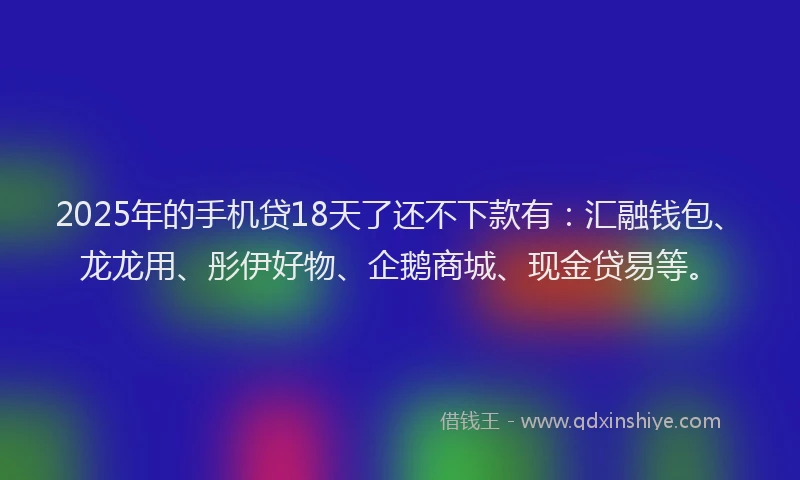 2025年的手机贷18天了还不下款有：汇融钱包、龙龙用、彤伊好物、企鹅商城、现金贷易等。