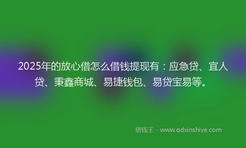 2025年的放心借怎么借钱提现有：应急贷、宜人贷、秉鑫商城、易捷钱包、易贷宝易等。