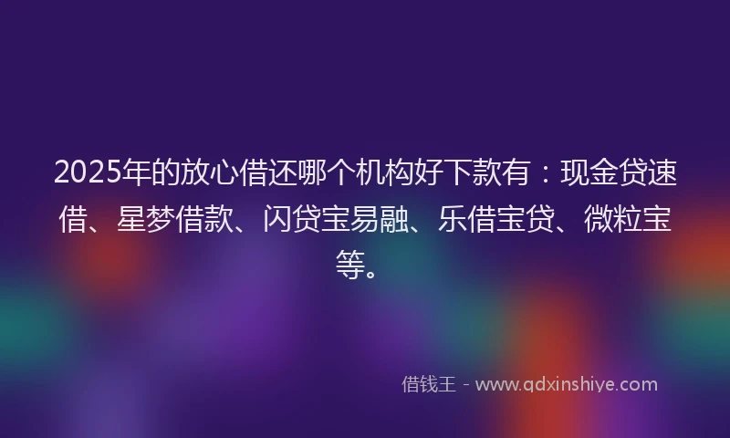 2025年的放心借还哪个机构好下款有：现金贷速借、星梦借款、闪贷宝易融、乐借宝贷、微粒宝等。