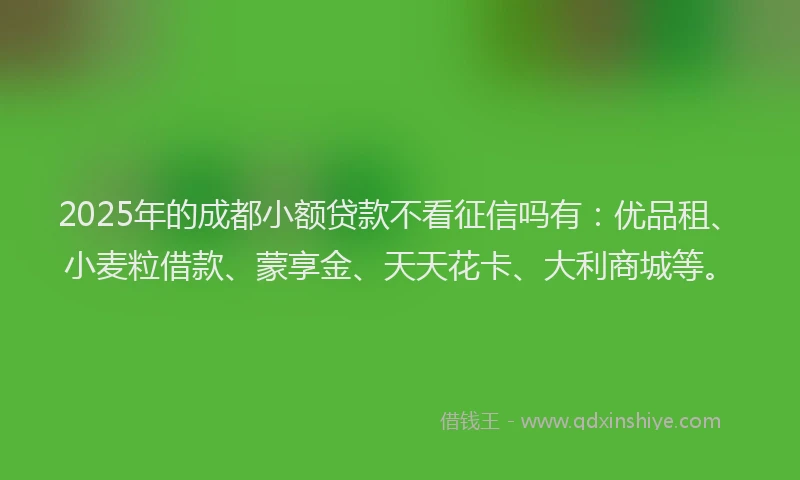 2025年的成都小额贷款不看征信吗有：优品租、小麦粒借款、蒙享金、天天花卡、大利商城等。