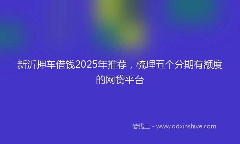 新沂押车借钱2025年推荐，梳理五个分期有额度的网贷平台
