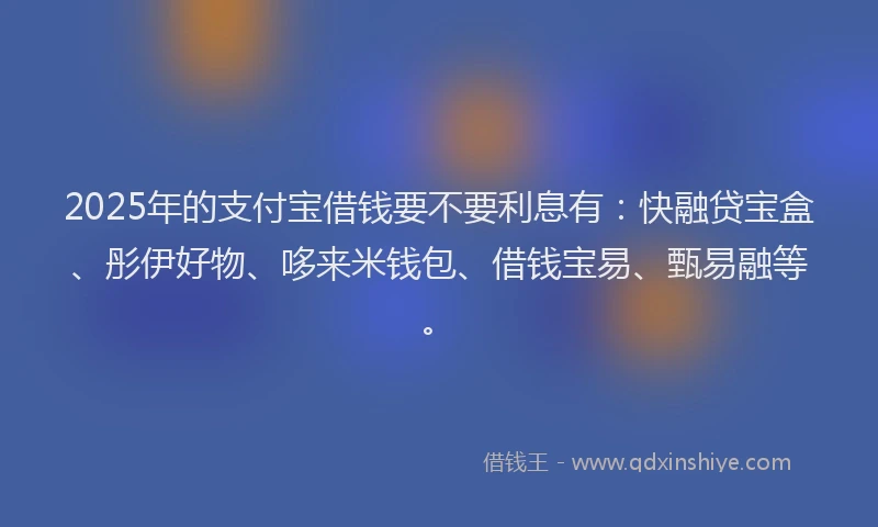 2025年的支付宝借钱要不要利息有：快融贷宝盒、彤伊好物、哆来米钱包、借钱宝易、甄易融等。