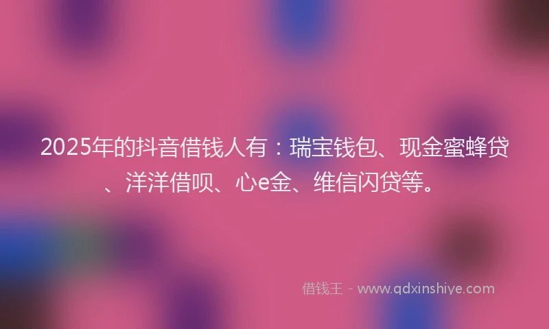2025年的抖音借钱人有：瑞宝钱包、现金蜜蜂贷、洋洋借呗、心e金、维信闪贷等。