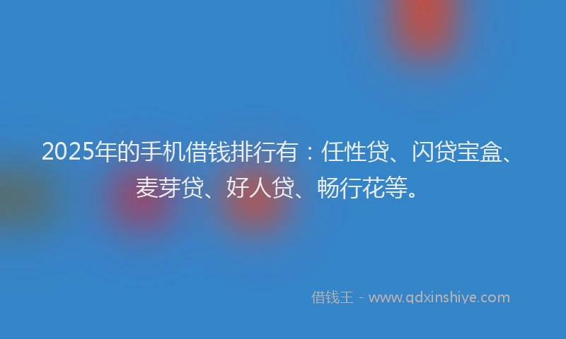 2025年的手机借钱排行有：任性贷、闪贷宝盒、麦芽贷、好人贷、畅行花等。